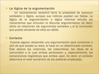 La lógica de la argumentación  Un razonamiento verosímil tiene la propiedad de aparecer verdadero y lógico, aunque sus indicios puedan ser falsas. La lógica de la argumentación o lógica informal estudia los mecanismos que articulan el discurso argumentativo, es decir, cómo se relacionan los argumentos sentados y si la conclusión que puede extraerse de ellos es válida. Contexto  Cuando alguien desarrolla una argumentación para convencer a otro de que acepte su tesis, lo hace en un determinado contexto. Éste abarca las creencias, las costumbres, las ideas de la comunidad a la cual ambos pertenecen y, especialmente, las convenciones lingüísticas que ambos usan. Es decir, el contexto determina el valor semántico de las palabras empleadas.  