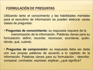 Utilizando tanto el conocimiento y las habilidades mentales para el escrutinio de información se pueden elaborar varias clases de preguntas: Preguntas de conocimiento:  su respuesta requiere de la  memorización de la información. Palabras claves para su formulación: definir, recordar, reconocer, acordarse, quién, dónde, qué, cuándo.  Preguntas de comprensión:  su respuesta debe ser dada con sus propias palabras de acuerdo a lo captado de la información. Palabras claves para su formulación : describir, comparar, contrastar, expresar, explicar, ¿qué significa? 