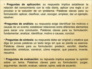 Preguntas de aplicación:  su respuesta implica establecer la relación del conocimiento con la vida diaria, aplicar una regla o un proceso a la solución de un problema. Palabras claves para su formulación: aplicar, clasificar, usar, escoger, emplear, dar un ejemplo, resolver.  Preguntas de análisis:  su respuesta exige identificar los motivos o causas de un evento; establecer relaciones entre diferentes elementos para sacar una conclusión. Palabras claves para su formulación: fundamentar, analizar, identificar, motivo o causas, concluir. Preguntas de síntesis:  su respuesta debe ser original y creativa que diga en pocas palabras un texto largo sin que se pierda su esencia. Palabras claves para su formulación: predecir, escribir, diseñar, desarrollar, sintetizar, construir, cómo mejorar, qué pasaría, invente, resuelva. Preguntas de evaluación:  su repuesta implica expresar la opinión sobre un tema. Palabras claves para su formulación: juzgar, argumentar, decidir, evaluar, valorar, opine, está de acuerdo.  