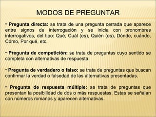 MODOS DE PREGUNTAR Pregunta directa:  se trata de una pregunta cerrada que aparece entre signos de interrogación y se inicia con pronombres interrogativos, del tipo: Qué, Cuál (es), Quién (es), Dónde, cuándo, Cómo, Por qué, etc. Pregunta de competición:  se trata de preguntas cuyo sentido se completa con alternativas de respuesta. Pregunta de verdadero o falso:  se trata de preguntas que buscan confirmar la verdad o falsedad de las alternativas presentadas. Pregunta de respuesta múltiple:  se trata de preguntas que presentan la posibilidad de dos o más respuestas. Estas se señalan con números romanos y aparecen alternativas. 