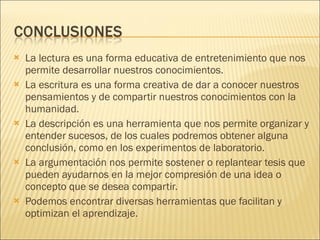 La lectura es una forma educativa de entretenimiento que nos permite desarrollar nuestros conocimientos. La escritura es una forma creativa de dar a conocer nuestros pensamientos y de compartir nuestros conocimientos con la humanidad. La descripción es una herramienta que nos permite organizar y entender sucesos, de los cuales podremos obtener alguna conclusión, como en los experimentos de laboratorio. La argumentación nos permite sostener o replantear tesis que pueden ayudarnos en la mejor compresión de una idea o concepto que se desea compartir. Podemos encontrar diversas herramientas que facilitan y optimizan el aprendizaje.  