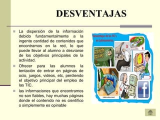 DESVENTAJAS
 La dispersión de la información
  debido fundamentalmente a la
  ingente cantidad de contenidos que
  encontramos en la red, lo que
  puede llevar al alumno a desviarse
  de los objetivos principales de la
  actividad.
 Ofrecer para las alumnos la
  tentación de entrar en páginas de
  ocio, juegos, videos, etc, perdiendo
  el objetivo principal del empleo de
  las TIC.
 las informaciones que encontramos
  no son fiables, hay muchas páginas
  donde el contenido no es científico
  o simplemente es opinable
 