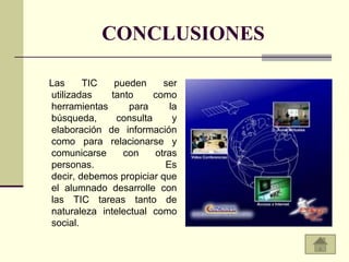 CONCLUSIONES

Las     TIC   pueden      ser
utilizadas   tanto      como
herramientas      para      la
búsqueda,      consulta      y
elaboración de información
como para relacionarse y
comunicarse     con     otras
personas.                  Es
decir, debemos propiciar que
el alumnado desarrolle con
las TIC tareas tanto de
naturaleza intelectual como
social.
 