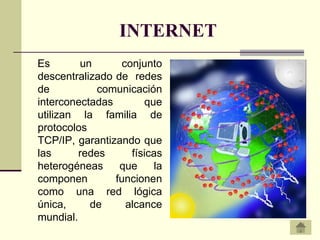 INTERNET
Es       un      conjunto
descentralizado de redes
de           comunicación
interconectadas       que
utilizan la familia de
protocolos
TCP/IP, garantizando que
las      redes     físicas
heterogéneas     que     la
componen        funcionen
como una red lógica
única,     de     alcance
mundial.
 