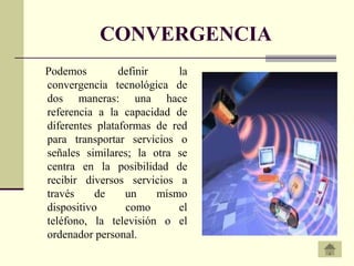 CONVERGENCIA
Podemos         definir     la
convergencia tecnológica de
dos maneras: una hace
referencia a la capacidad de
diferentes plataformas de red
para transportar servicios o
señales similares; la otra se
centra en la posibilidad de
recibir diversos servicios a
través     de    un     mismo
dispositivo      como       el
teléfono, la televisión o el
ordenador personal.
 