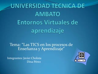 UNIVERSIDAD TECNICA DE AMBATOEntornos Virtuales de aprendizaje Tema: “Las TICS en los procesos de Enseñanza y Aprendizaje” Integrantes: Javier Cholota 		Dina Pérez 