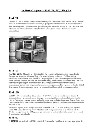 14. IBM: Computador IBM 701, 650, 1620 y 360


IBM 701
La IBM 701 fue la primera computadora científica y fue fabricada el 29 de abril de 1952. También
recibe el nombre de calculadora de Defensa, ya que puede sumar columnas de diez números muy
altos en un segundo. Dos ordenadores que trabajan junto a este son el IBM 702 y el IBM 650. Fue
fabricado con 72 tubos llamados tubos Williams. Utilizaba un sistema de almacenamiento
electrostático.




IBM 650
Este IBM 650 fue fabricado en 1953 y también fue el primero fabricado a gran escala. Estaba
formado por la consola, alimentación y el lector de tarjetas y perforador. Codifica datos y
direcciones en sistema decimal, usando el código biquinario, que consistía en guardan mediante
varios bits, dos variables, una con dos posibles estados y otra con cinco posibles estados. Utilizaba
un tambor magnético para almacenamiento. Esta computadora tenía características unas
características que no tenía ninguno de las anteriores computadoras. Fue el primer ordenador digital
de programa de almacenamiento y a su vez en más difundido de toda la primera generación.

IBM 1620
La IBM 1620 fue fabricada el 21 de octubre de 1959. Fue hacha en función de un sistema de
almacenamiento y procesamiento de datos para la investigación o estudios de la ingeniería y la
ciencia. Se usaba a través de tarjetas perforadas, paper tape, teclado e impresora. A pesar de ser una
computadora digital, no era una computadora binaria sino decimal, los números se representaban en
notación BCD.
En muchos lugares, a esta computadora se le llamaba CADETE, en tono burlón y que significa
Can’t Add, Doesn’t Even Try. Traducido al español, “No puede sumar, ni lo intente”, esto fue
debido a la arquitectura del CPU, puesto que las sumas se hacían en base a tablas en vez de a través
de un circuito especializado.
IBM 360
El IBM 360 fue fabricado en 1964 y a partir de él, empezó a considerarse la tercera generación de
 