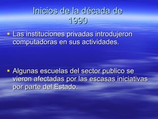 Inicios de la década de  1990  Las instituciones privadas introdujeron computadoras en sus actividades. Algunas escuelas del sector publico se vieron afectadas por las escasas iniciativas por parte del Estado. 