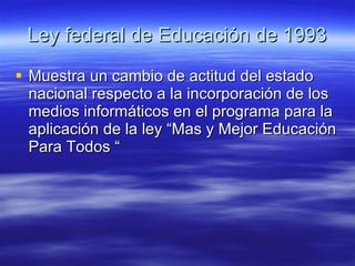 Ley federal de Educación de 1993 Muestra un cambio de actitud del estado nacional respecto a la incorporación de los medios informáticos en el programa para la aplicación de la ley “Mas y Mejor Educación Para Todos “ 