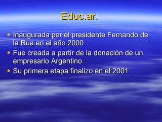 Educ.ar.  Inaugurada por el presidente Fernando de la Rua en el año 2000 Fue creada a partir de la donación de un empresario Argentino  Su primera etapa finalizo en el 2001 