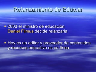Relanzamiento de Educ.ar 2003 el ministro de educación  Daniel Filmus  decide relanzarla  Hoy es un editor y proveedor de contenidos y recursos educativo es en línea  