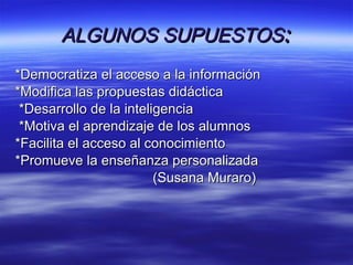 ALGUNOS SUPUESTOS : *Democratiza el acceso a la información *Modifica las propuestas didáctica *Desarrollo de la inteligencia *Motiva el aprendizaje de los alumnos *Facilita el acceso al conocimiento *Promueve la enseñanza personalizada (Susana Muraro) 