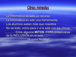 Otras miradas La Informática es solo un recurso La Informática es solo una herramienta Los alumnos saben más que nosotros No sé todo, como para ir a la sala con los chicos ...........  Entre algunos  MITOS   PARA preservarse de la INCLUSIÓN en el aula...... (Susana Muraro)  