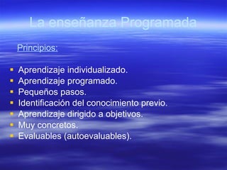 La enseñanza Programada Principios: Aprendizaje individualizado. Aprendizaje programado. Pequeños pasos. Identificación del conocimiento previo. Aprendizaje dirigido a objetivos. Muy concretos. Evaluables (autoevaluables). 