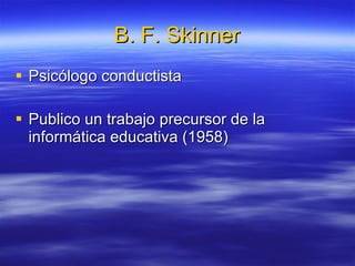 B. F. Skinner Psicólogo conductista  Publico un trabajo precursor de la informática educativa (1958) 