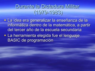 Durante la Dictadura Militar  (1979-1983) La idea era generalizar la enseñanza de la informática dentro de la matemática, a partir del tercer año de la escuela secundaria  La herramienta elegida fue el lenguaje BASIC de programación  