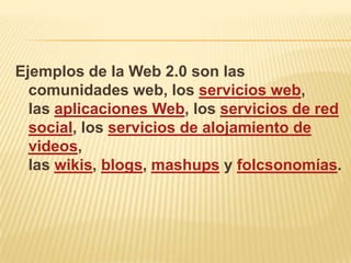 Ejemplos de la Web 2.0 son las
  comunidades web, los servicios web,
  las aplicaciones Web, los servicios de red
  social, los servicios de alojamiento de
  videos,
  las wikis, blogs, mashups y folcsonomías.
 
