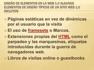 DISEÑO DE ELEMENTOS EN LA WEB 1.0 ALGUNOS
ELEMENTOS DE DISEÑO TÍPICOS DE UN SITIO WEB 1.0
INCLUYEN:

 Páginas  estáticas en vez de dinámicas
  por el usuario que la visita
 El uso de framesets o Marcos.

 Extensiones propias del HTML como el
  parpadeo y las marquesinas, etiquetas
  introducidas durante la guerra de
  navegadores web.
 Libros de visitas online o guestbooks
 