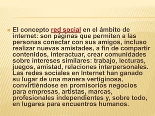   El concepto red social en el ámbito de
    internet: son páginas que permiten a las
    personas conectar con sus amigos, incluso
    realizar nuevas amistades, a fin de compartir
    contenidos, interactuar, crear comunidades
    sobre intereses similares: trabajo, lecturas,
    juegos, amistad, relaciones interpersonales.
    Las redes sociales en Internet han ganado
    su lugar de una manera vertiginosa,
    convirtiéndose en promisorios negocios
    para empresas, artistas, marcas,
    profesionales independientes y, sobre todo,
    en lugares para encuentros humanos.
 