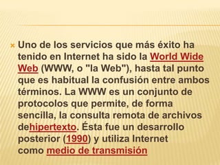    Uno de los servicios que más éxito ha
    tenido en Internet ha sido la World Wide
    Web (WWW, o "la Web"), hasta tal punto
    que es habitual la confusión entre ambos
    términos. La WWW es un conjunto de
    protocolos que permite, de forma
    sencilla, la consulta remota de archivos
    dehipertexto. Ésta fue un desarrollo
    posterior (1990) y utiliza Internet
    como medio de transmisión
 