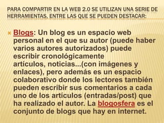 PARA COMPARTIR EN LA WEB 2.0 SE UTILIZAN UNA SERIE DE
HERRAMIENTAS, ENTRE LAS QUE SE PUEDEN DESTACAR:


   Blogs: Un blog es un espacio web
    personal en el que su autor (puede haber
    varios autores autorizados) puede
    escribir cronológicamente
    artículos, noticias...(con imágenes y
    enlaces), pero además es un espacio
    colaborativo donde los lectores también
    pueden escribir sus comentarios a cada
    uno de los artículos (entradas/post) que
    ha realizado el autor. La blogosfera es el
    conjunto de blogs que hay en internet.
 
