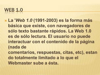 WEB 1.0

   La 'Web 1.0 (1991-2003) es la forma más
    básica que existe, con navegadores de
    sólo texto bastante rápidos. La Web 1.0
    es de sólo lectura. El usuario no puede
    interactuar con el contenido de la página
    (nada de
    comentarios, respuestas, citas, etc), estan
    do totalmente limitado a lo que el
    Webmaster sube a ésta.
 
