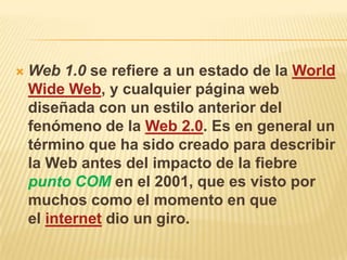    Web 1.0 se refiere a un estado de la World
    Wide Web, y cualquier página web
    diseñada con un estilo anterior del
    fenómeno de la Web 2.0. Es en general un
    término que ha sido creado para describir
    la Web antes del impacto de la fiebre
    punto COM en el 2001, que es visto por
    muchos como el momento en que
    el internet dio un giro.
 