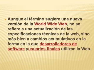    Aunque el término sugiere una nueva
    versión de la World Wide Web, no se
    refiere a una actualización de las
    especificaciones técnicas de la web, sino
    más bien a cambios acumulativos en la
    forma en la que desarrolladores de
    software yusuarios finales utilizan la Web.
 