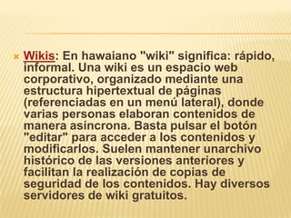    Wikis: En hawaiano "wiki" significa: rápido,
    informal. Una wiki es un espacio web
    corporativo, organizado mediante una
    estructura hipertextual de páginas
    (referenciadas en un menú lateral), donde
    varias personas elaboran contenidos de
    manera asíncrona. Basta pulsar el botón
    "editar" para acceder a los contenidos y
    modificarlos. Suelen mantener unarchivo
    histórico de las versiones anteriores y
    facilitan la realización de copias de
    seguridad de los contenidos. Hay diversos
    servidores de wiki gratuitos.
 