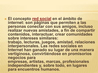    El concepto red social en el ámbito de
    internet: son páginas que permiten a las
    personas conectar con sus amigos, incluso
    realizar nuevas amistades, a fin de compartir
    contenidos, interactuar, crear comunidades
    sobre intereses similares:
    trabajo, lecturas, juegos, amistad, relaciones
    interpersonales. Las redes sociales en
    Internet han ganado su lugar de una manera
    vertiginosa, convirtiéndose en promisorios
    negocios para
    empresas, artistas, marcas, profesionales
    independientes y, sobre todo, en lugares
    para encuentros humanos.
 