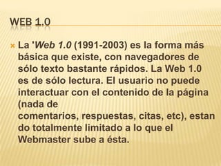 WEB 1.0

   La 'Web 1.0 (1991-2003) es la forma más
    básica que existe, con navegadores de
    sólo texto bastante rápidos. La Web 1.0
    es de sólo lectura. El usuario no puede
    interactuar con el contenido de la página
    (nada de
    comentarios, respuestas, citas, etc), estan
    do totalmente limitado a lo que el
    Webmaster sube a ésta.
 