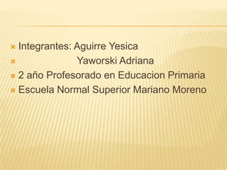  Integrantes: Aguirre Yesica
              Yaworski Adriana
 2 año Profesorado en Educacion Primaria

 Escuela Normal Superior Mariano Moreno
 