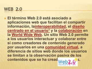 WEB 2.0
   El término Web 2.0 está asociado a
    aplicaciones web que facilitan el compartir
    información, lainteroperabilidad, el diseño
    centrado en el usuario1 y la colaboración en
    la World Wide Web. Un sitio Web 2.0 permite
    a los usuarios interactuar y colaborar entre
    sí como creadores de contenido generado
    por usuarios en una comunidad virtual, a
    diferencia de sitios web donde los usuarios
    se limitan a la observación pasiva de los
    contenidos que se ha creado para ellos.
 