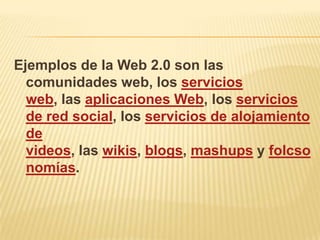 Ejemplos de la Web 2.0 son las
  comunidades web, los servicios
  web, las aplicaciones Web, los servicios
  de red social, los servicios de alojamiento
  de
  videos, las wikis, blogs, mashups y folcso
  nomías.
 