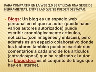 PARA COMPARTIR EN LA WEB 2.0 SE UTILIZAN UNA SERIE DE
HERRAMIENTAS, ENTRE LAS QUE SE PUEDEN DESTACAR:


   Blogs: Un blog es un espacio web
    personal en el que su autor (puede haber
    varios autores autorizados) puede
    escribir cronológicamente artículos,
    noticias...(con imágenes y enlaces), pero
    además es un espacio colaborativo donde
    los lectores también pueden escribir sus
    comentarios a cada uno de los artículos
    (entradas/post) que ha realizado el autor.
    La blogosfera es el conjunto de blogs que
    hay en internet.
 