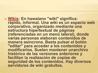   Wikis: En hawaiano "wiki" significa:
    rápido, informal. Una wiki es un espacio web
    corporativo, organizado mediante una
    estructura hipertextual de páginas
    (referenciadas en un menú lateral), donde
    varias personas elaboran contenidos de
    manera asíncrona. Basta pulsar el botón
    "editar" para acceder a los contenidos y
    modificarlos. Suelen mantener unarchivo
    histórico de las versiones anteriores y
    facilitan la realización de copias de
    seguridad de los contenidos. Hay diversos
    servidores de wiki gratuitos.
 
