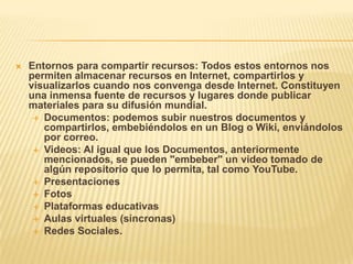    Entornos para compartir recursos: Todos estos entornos nos
    permiten almacenar recursos en Internet, compartirlos y
    visualizarlos cuando nos convenga desde Internet. Constituyen
    una inmensa fuente de recursos y lugares donde publicar
    materiales para su difusión mundial.
      Documentos: podemos subir nuestros documentos y
       compartirlos, embebiéndolos en un Blog o Wiki, enviándolos
       por correo.
      Videos: Al igual que los Documentos, anteriormente
       mencionados, se pueden "embeber" un video tomado de
       algún repositorio que lo permita, tal como YouTube.
      Presentaciones
      Fotos
      Plataformas educativas
      Aulas virtuales (síncronas)
      Redes Sociales.
 
