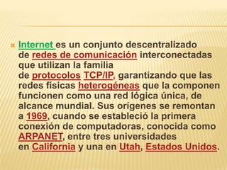    Internet es un conjunto descentralizado
    de redes de comunicación interconectadas
    que utilizan la familia
    de protocolos TCP/IP, garantizando que las
    redes físicas heterogéneas que la componen
    funcionen como una red lógica única, de
    alcance mundial. Sus orígenes se remontan
    a 1969, cuando se estableció la primera
    conexión de computadoras, conocida como
    ARPANET, entre tres universidades
    en California y una en Utah, Estados Unidos.
 