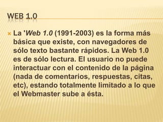 WEB 1.0

   La 'Web 1.0 (1991-2003) es la forma más
    básica que existe, con navegadores de
    sólo texto bastante rápidos. La Web 1.0
    es de sólo lectura. El usuario no puede
    interactuar con el contenido de la página
    (nada de comentarios, respuestas, citas,
    etc), estando totalmente limitado a lo que
    el Webmaster sube a ésta.
 