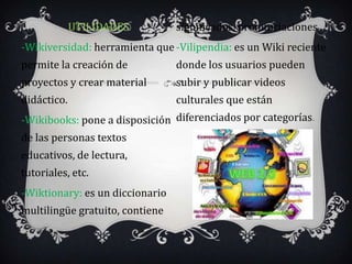 UTILIDADES          significados, pronunciaciones.
-Wikiversidad: herramienta que -Vilipendia: es un Wiki reciente
permite la creación de           donde los usuarios pueden
proyectos y crear material       subir y publicar videos
didáctico.                       culturales que están
-Wikibooks: pone a disposición diferenciados por categorías.
de las personas textos
educativos, de lectura,
tutoriales, etc.
-Wiktionary: es un diccionario
multilingüe gratuito, contiene
 