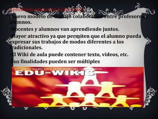 Aplicación educativa de las wikis
-Nuevo modelo de trabajo colaborativo entre profesores y
alumnos.
-Docentes y alumnos van aprendiendo juntos.
-Mayor atractivo ya que permiten que el alumno pueda
expresar sus trabajos de modos diferentes a los
tradicionales.
-El Wiki de aula puede contener texto, vídeos, etc.
-Sus finalidades pueden ser múltiples
 