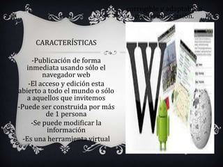 corregible y adaptable a
                                   cualquier ocasión.


     CARACTERÍSTICAS

     -Publicación de forma
   inmediata usando sólo el
         navegador web
    -El acceso y edición esta
abierto a todo el mundo o sólo
   a aquellos que invitemos
-Puede ser construida por más
          de 1 persona
     -Se puede modificar la
          información
  -Es una herramienta virtual
 