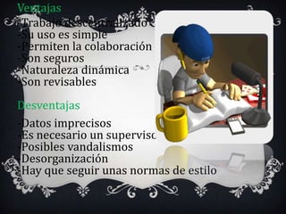 Ventajas
-Trabajo descentralizado
-Su uso es simple
-Permiten la colaboración
-Son seguros
-Naturaleza dinámica
-Son revisables
Desventajas
-Datos imprecisos
-Es necesario un supervisor
-Posibles vandalismos
-Desorganización
-Hay que seguir unas normas de estilo
 