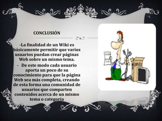 CONCLUSIÓN

   -La finalidad de un Wiki es
básicamente permitir que varios
 usuarios puedan crear páginas
   Web sobre un mismo tema.
  - De este modo cada usuario
      aporta un poco de su
conocimiento para que la página
Web sea más completa, creando
de esta forma una comunidad de
    usuarios que comparten
 contenidos acerca de un mismo
         tema o categoría
 
