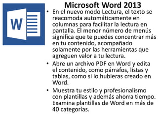 Microsoft Word 2013 
• En el nuevo modo Lectura, el texto se 
reacomoda automáticamente en 
columnas para facilitar la lectura en 
pantalla. El menor número de menús 
significa que te puedes concentrar más 
en tu contenido, acompañado 
solamente por las herramientas que 
agreguen valor a tu lectura. 
• Abre un archivo PDF en Word y edita 
el contenido, como párrafos, listas y 
tablas, como si lo hubieras creado en 
Word. 
• Muestra tu estilo y profesionalismo 
con plantillas y además ahorra tiempo. 
Examina plantillas de Word en más de 
40 categorías. 
 