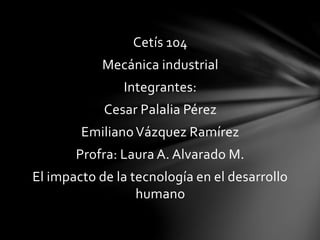 Cetís 104
Mecánica industrial
Integrantes:
Cesar Palalia Pérez
EmilianoVázquez Ramírez
Profra: Laura A. Alvarado M.
El impacto de la tecnología en el desarrollo
humano
 