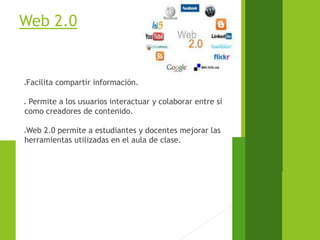 Web 2.0
Facilita compartir información.
 Permite a los usuarios interactuar y colaborar entre sí
como creadores de contenido.
Web 2.0 permite a estudiantes y docentes mejorar las
herramientas utilizadas en el aula de clase.
 