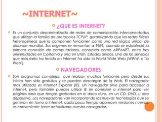  ¿QUE ES INTERNET?
 Es un conjunto descentralizado de redes de comunicación interconectadas
que utilizan la familia de protocolos TCP/IP, garantizando que las redes físicas
heterogéneas que la componen funcionen como una red lógica única, de
alcance mundial. Sus orígenes se remontan a 1969, cuando se estableció la
primera conexión de computadoras, conocida como ARPANET, entre tres
universidades en California y una en Utah, Estados Unidos. Uno de los servicios
que más éxito ha tenido en Internet ha sido la World Wide Web (WWW, o "la
Web").
 NAVEGADORES
 Son programas complejos que realizan muchas funciones pero desde sus
inicios han sido gratuitos y se pueden descargar de la Web. El navegador
mas utilizado es Internet Explorer (IE). Un navegador sirve para acceder a
internet, pero también puedes utilizar IE sin conexión a internet para ver
páginas web que tengas grabadas en el disco duro, en un CD, DVD, u otro
dispositivo. Los navegadores van incorporando las nuevas tecnologías que se
generan en tomo a internet, cada poco tiempo aparecen versiones nuevas,
es conveniente tener actualizado nuestro navegador.
 