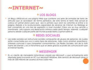  LOS BLOGS
 Un Blog o Bitácora es una página Web que contiene una serie de entradas de texto de
artículos que se actualizan de forma periódica. De esta forma el texto más actual se
coloca en primer plano para que sea lo primero que vean los visitantes al entrar a la
página. Debido a la revolucionaria capacidad de alcance de Internet, los Weblogs se
han convertido en una iba de expresión a nivel mundial. Crear uno es muy sencillo y
mantenerlo solo supone una dedicación mínima cada cierto tiempo, además cualquier
persona desde cualquier parte del mundo puede leerlo y opinar sobre el.
 REDES SOCIALES
 Las redes sociales son estructuras sociales compuestas de grupos de personas, las cuales
están conectadas por uno o varios tipos de relaciones, tales como amistad, parentesco,
intereses comunes o que comparten conocimientos. Las Redes Sociales, son de lo más
fuerte de Internet, y es un fenómeno que se debe gracias al poder de comunicación que
el Internet facilita.
 MESSENGER
 Es un cliente de mensajería instantánea creado por Microsoft, y que actualmente está
diseñado para funcionar en PC con Microsoft Windows. Este servicio de Microsoft atrae a
más de 330 millones de usuarios activos cada mes.
 