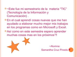  ~Este fue mi semestrario de la materia "TIC”
(Tecnología de la Información y
Comunicación) .
 En el cual aprendí cosas nuevas que me han
ayudado a elaborar mucho mejor mis trabajos
en los programas como en Microsoft y Excel.
 Así como en este semestre espero aprender
muchas cosas mas en los próximos”!!
~Alumna:
Samantha Cruz Pinedo.♥
 